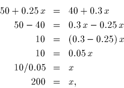 \begin{eqnarray*}50 + 0.25\,x &=& 40 + 0.3\,x\\
50 - 40 &=& 0.3\,x - 0.25\,x\\ ...
...(0.3 - 0.25) \,x\\
10 &=& 0.05\,x\\
10/0.05&=& x\\
200 &=& x,
\end{eqnarray*}